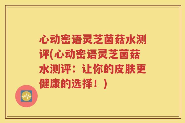 心动密语灵芝菌菇水测评(心动密语灵芝菌菇水测评：让你的皮肤更健康的选择！)
