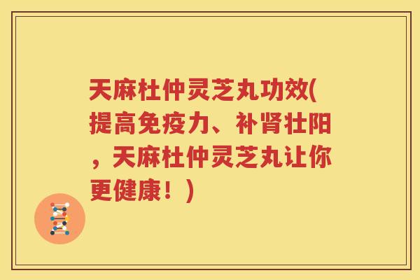天麻杜仲灵芝丸功效(提高免疫力、补肾壮阳，天麻杜仲灵芝丸让你更健康！)