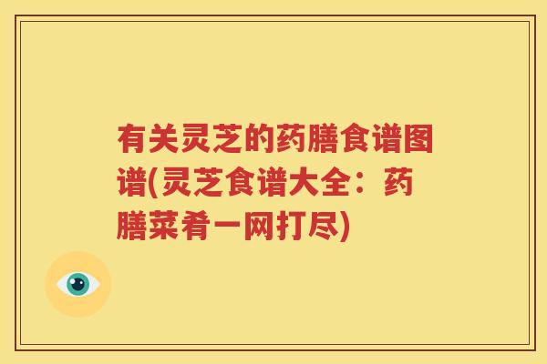 有关灵芝的药膳食谱图谱(灵芝食谱大全：药膳菜肴一网打尽)