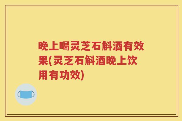 晚上喝灵芝石斛酒有效果(灵芝石斛酒晚上饮用有功效)