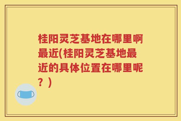 桂阳灵芝基地在哪里啊最近(桂阳灵芝基地最近的具体位置在哪里呢？)