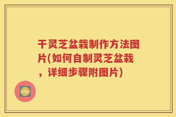 干灵芝盆栽制作方法图片(如何自制灵芝盆栽，详细步骤附图片)