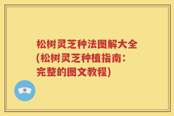 松树灵芝种法图解大全(松树灵芝种植指南：完整的图文教程)