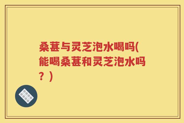 桑葚与灵芝泡水喝吗(能喝桑葚和灵芝泡水吗？)