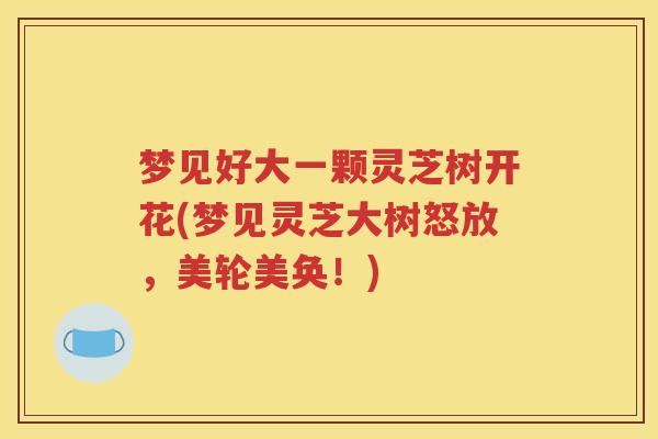 梦见好大一颗灵芝树开花(梦见灵芝大树怒放，美轮美奂！)