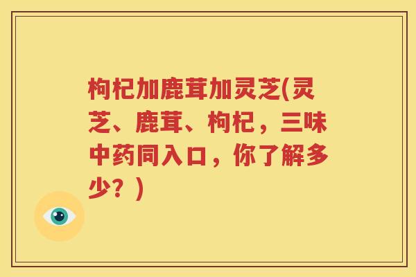 枸杞加鹿茸加灵芝(灵芝、鹿茸、枸杞，三味中药同入口，你了解多少？)