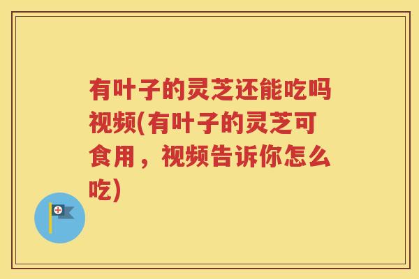 有叶子的灵芝还能吃吗视频(有叶子的灵芝可食用，视频告诉你怎么吃)