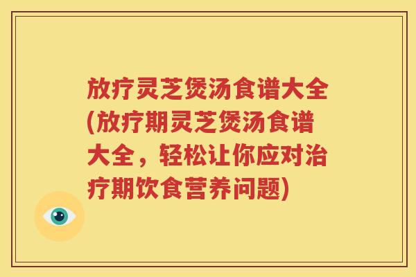 放疗灵芝煲汤食谱大全(放疗期灵芝煲汤食谱大全，轻松让你应对治疗期饮食营养问题)