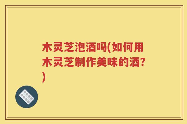 木灵芝泡酒吗(如何用木灵芝制作美味的酒？)