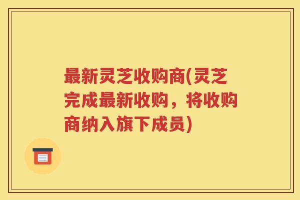 最新灵芝收购商(灵芝完成最新收购，将收购商纳入旗下成员)