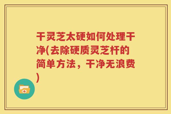 干灵芝太硬如何处理干净(去除硬质灵芝杆的简单方法，干净无浪费)