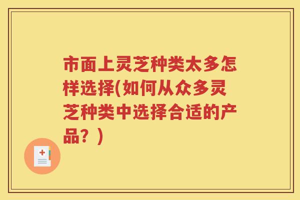 市面上灵芝种类太多怎样选择(如何从众多灵芝种类中选择合适的产品？)
