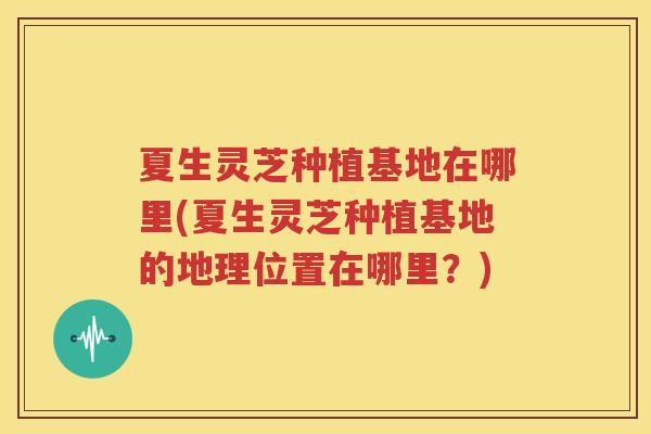 夏生灵芝种植基地在哪里(夏生灵芝种植基地的地理位置在哪里？)