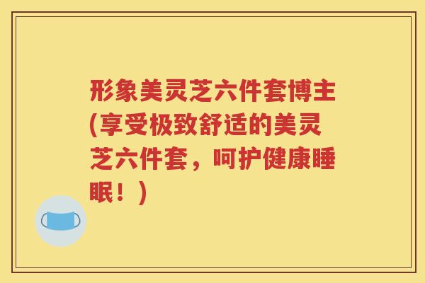 形象美灵芝六件套博主(享受极致舒适的美灵芝六件套，呵护健康睡眠！)