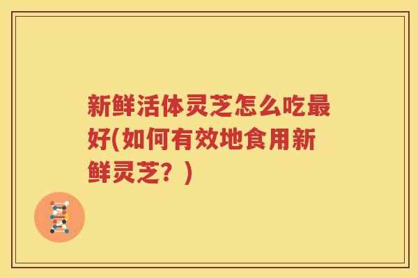 新鲜活体灵芝怎么吃最好(如何有效地食用新鲜灵芝？)