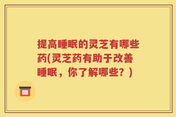 提高睡眠的灵芝有哪些药(灵芝药有助于改善睡眠，你了解哪些？)