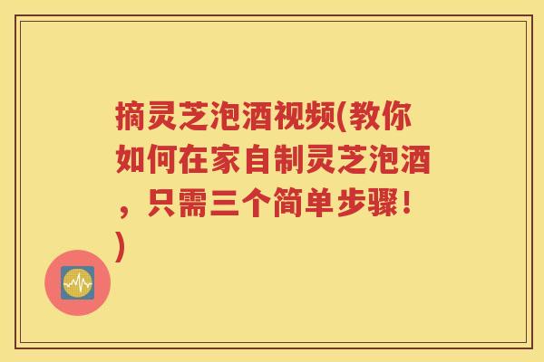 摘灵芝泡酒视频(教你如何在家自制灵芝泡酒，只需三个简单步骤！)