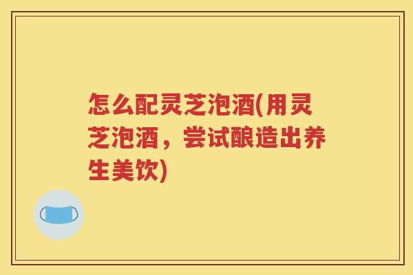 怎么配灵芝泡酒(用灵芝泡酒，尝试酿造出养生美饮)