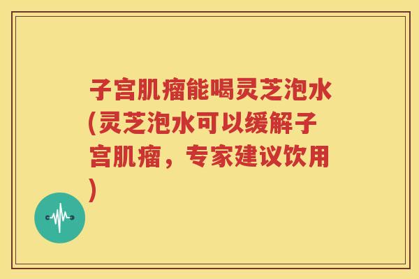 子宫肌瘤能喝灵芝泡水(灵芝泡水可以缓解子宫肌瘤，专家建议饮用)