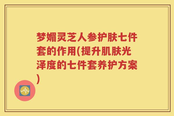 梦媚灵芝人参护肤七件套的作用(提升肌肤光泽度的七件套养护方案)