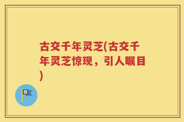 古交千年灵芝(古交千年灵芝惊现，引人瞩目)