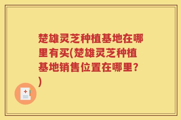 楚雄灵芝种植基地在哪里有买(楚雄灵芝种植基地销售位置在哪里？)