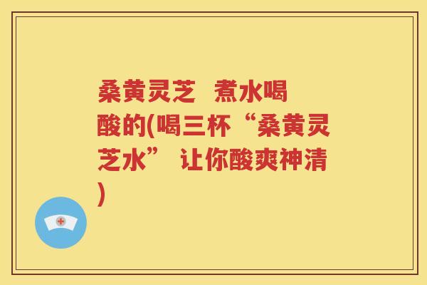 桑黄灵芝  煮水喝 酸的(喝三杯“桑黄灵芝水” 让你酸爽神清)