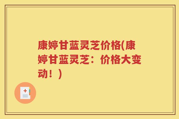 康婷甘蓝灵芝价格(康婷甘蓝灵芝：价格大变动！)