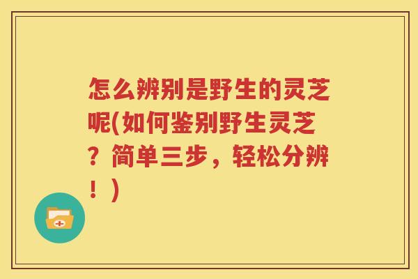 怎么辨别是野生的灵芝呢(如何鉴别野生灵芝？简单三步，轻松分辨！)