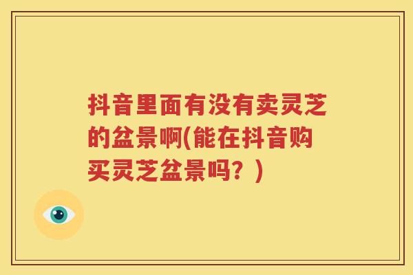 抖音里面有没有卖灵芝的盆景啊(能在抖音购买灵芝盆景吗？)