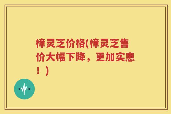 樟灵芝价格(樟灵芝售价大幅下降，更加实惠！)