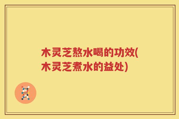 木灵芝熬水喝的功效(木灵芝煮水的益处)