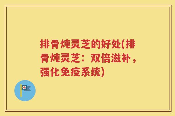 排骨炖灵芝的好处(排骨炖灵芝：双倍滋补，强化免疫系统)
