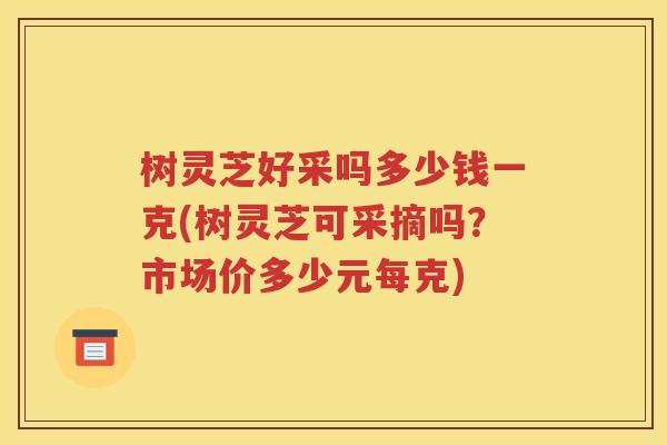 树灵芝好采吗多少钱一克(树灵芝可采摘吗？市场价多少元每克)