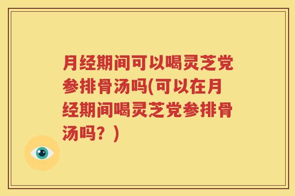 月经期间可以喝灵芝党参排骨汤吗(可以在月经期间喝灵芝党参排骨汤吗？)