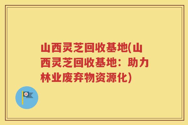 山西灵芝回收基地(山西灵芝回收基地：助力林业废弃物资源化)