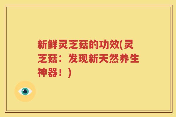 新鲜灵芝菇的功效(灵芝菇：发现新天然养生神器！)