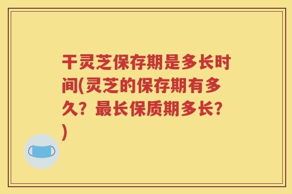 干灵芝保存期是多长时间(灵芝的保存期有多久？最长保质期多长？)