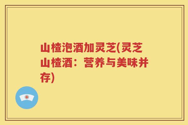 山楂泡酒加灵芝(灵芝山楂酒：营养与美味并存)