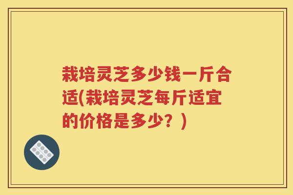 栽培灵芝多少钱一斤合适(栽培灵芝每斤适宜的价格是多少？)