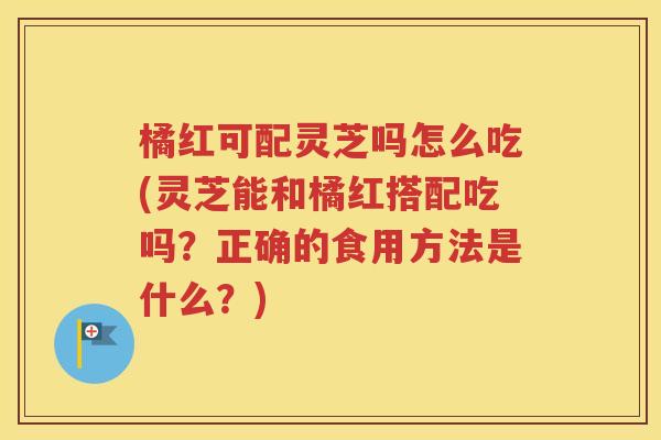 橘红可配灵芝吗怎么吃(灵芝能和橘红搭配吃吗？正确的食用方法是什么？)