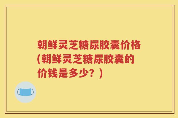 朝鲜灵芝糖尿胶囊价格(朝鲜灵芝糖尿胶囊的价钱是多少？)