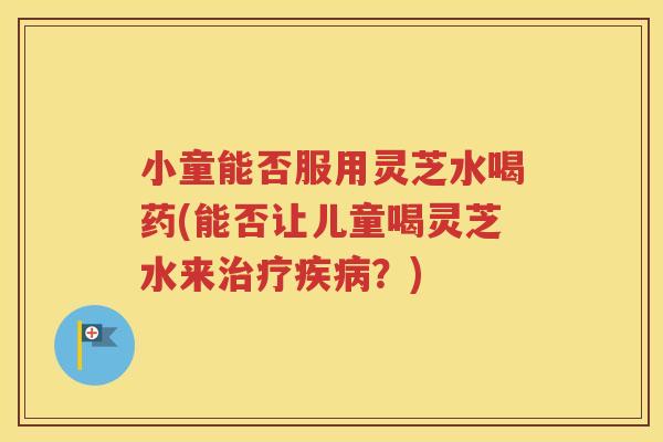 小童能否服用灵芝水喝药(能否让儿童喝灵芝水来治疗疾病？)