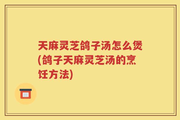 天麻灵芝鸽子汤怎么煲(鸽子天麻灵芝汤的烹饪方法)