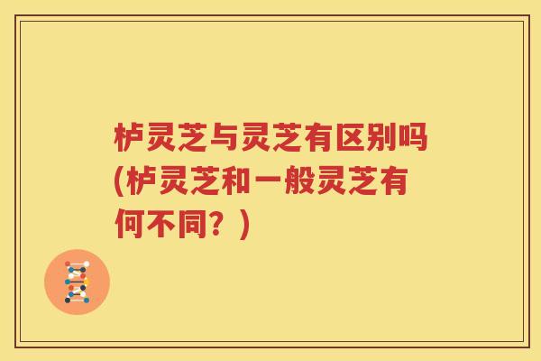 栌灵芝与灵芝有区别吗(栌灵芝和一般灵芝有何不同？)