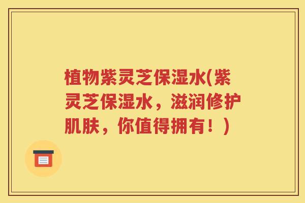 植物紫灵芝保湿水(紫灵芝保湿水，滋润修护肌肤，你值得拥有！)