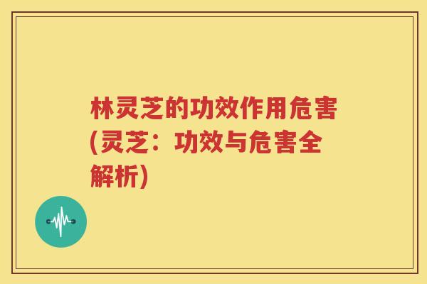 林灵芝的功效作用危害(灵芝：功效与危害全解析)