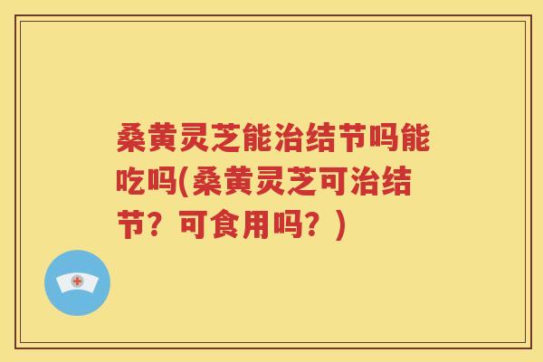 桑黄灵芝能治结节吗能吃吗(桑黄灵芝可治结节？可食用吗？)