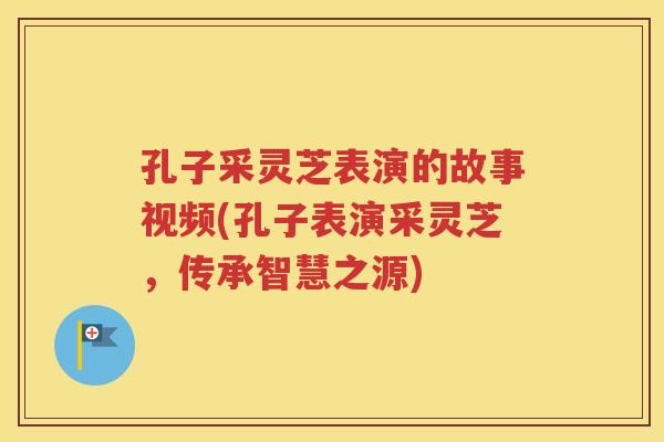 孔子采灵芝表演的故事视频(孔子表演采灵芝，传承智慧之源)