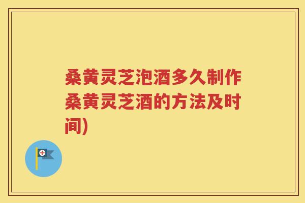 桑黄灵芝泡酒多久制作桑黄灵芝酒的方法及时间)